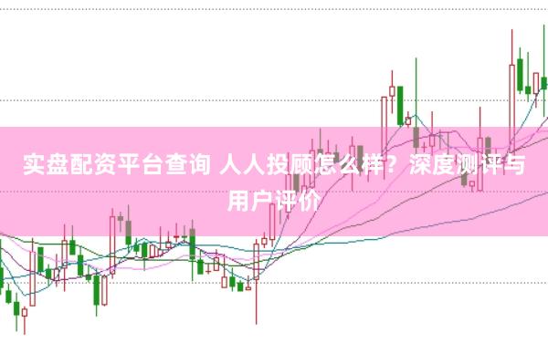 实盘配资平台查询 人人投顾怎么样？深度测评与用户评价