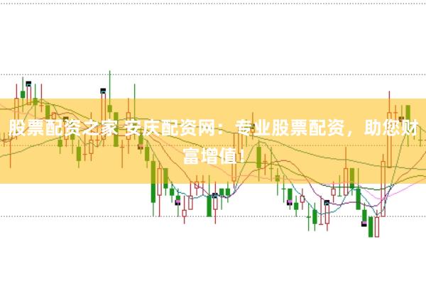 股票配资之家 安庆配资网：专业股票配资，助您财富增值！