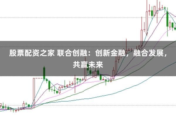 股票配资之家 联合创融：创新金融，融合发展，共赢未来