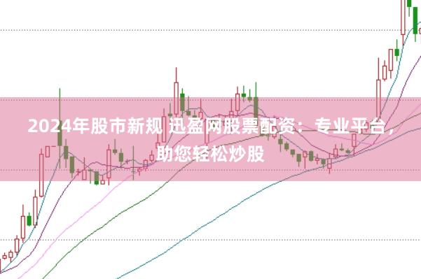 2024年股市新规 迅盈网股票配资：专业平台，助您轻松炒股