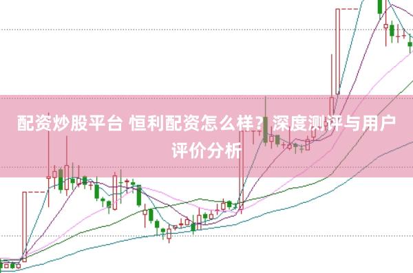 配资炒股平台 恒利配资怎么样？深度测评与用户评价分析