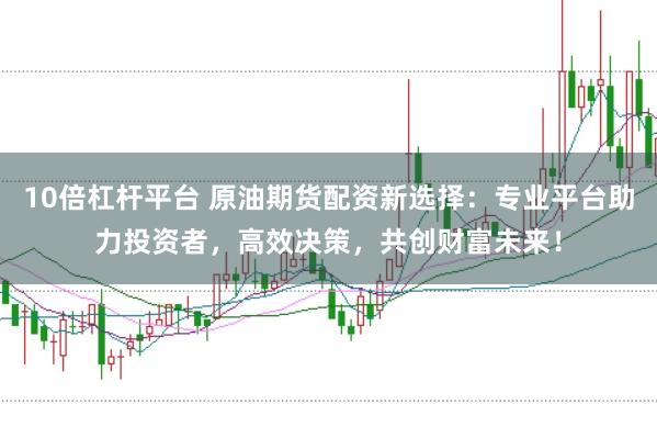 10倍杠杆平台 原油期货配资新选择：专业平台助力投资者，高效决策，共创财富未来！