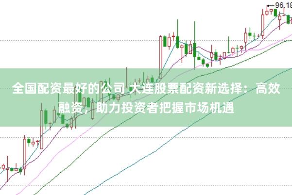 全国配资最好的公司 大连股票配资新选择：高效融资，助力投资者把握市场机遇