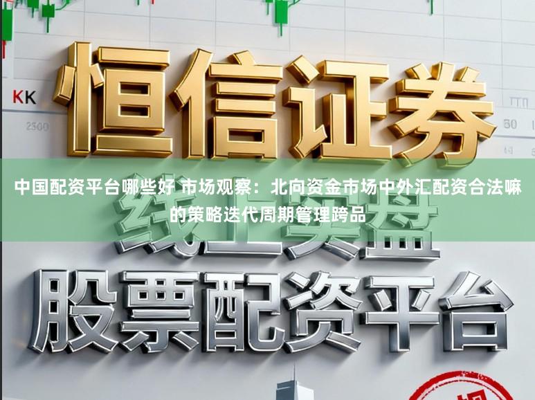 中国配资平台哪些好 市场观察：北向资金市场中外汇配资合法嘛的策略迭代周期管理跨品