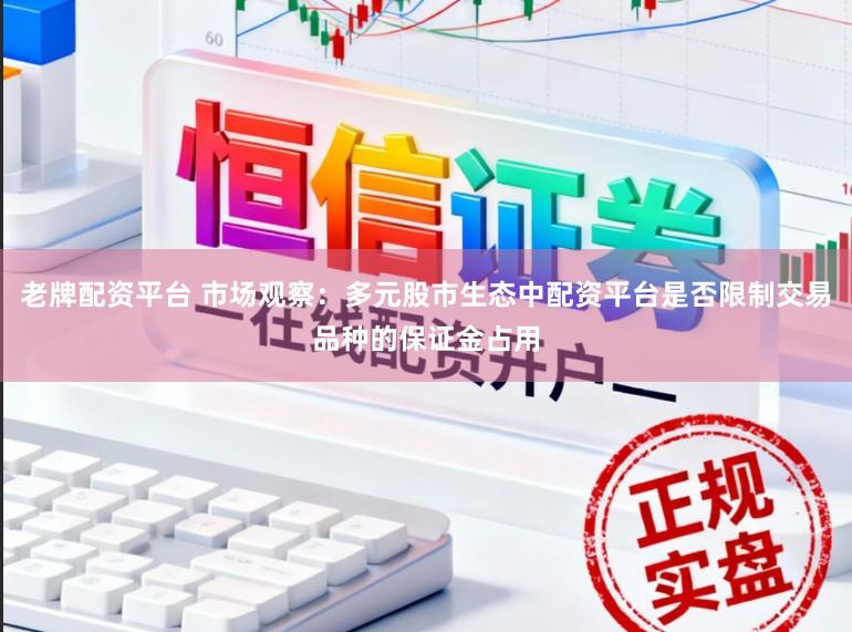 老牌配资平台 市场观察：多元股市生态中配资平台是否限制交易品种的保证金占用