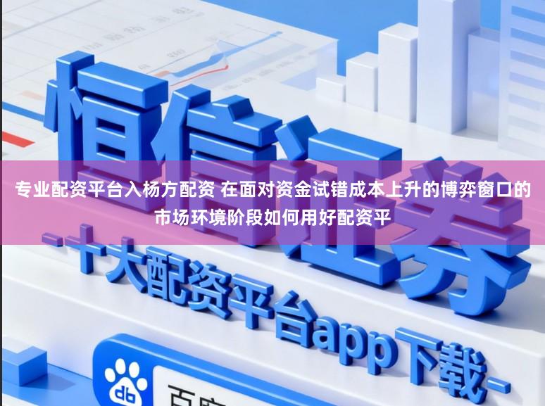 专业配资平台入杨方配资 在面对资金试错成本上升的博弈窗口的市场环境阶段如何用好配资平