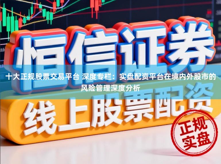 十大正规股票交易平台 深度专栏：实盘配资平台在境内外股市的风险管理深度分析
