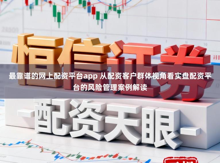 最靠谱的网上配资平台app 从配资客户群体视角看实盘配资平台的风险管理案例解读