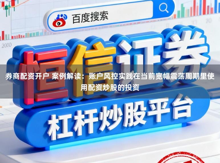 券商配资开户 案例解读：账户风控实践在当前宽幅震荡周期里使用配资炒股的投资