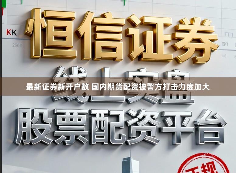 最新证券新开户数 国内期货配资被警方打击力度加大