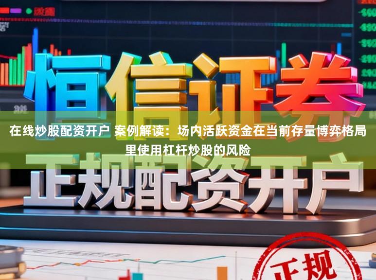 在线炒股配资开户 案例解读：场内活跃资金在当前存量博弈格局里使用杠杆炒股的风险