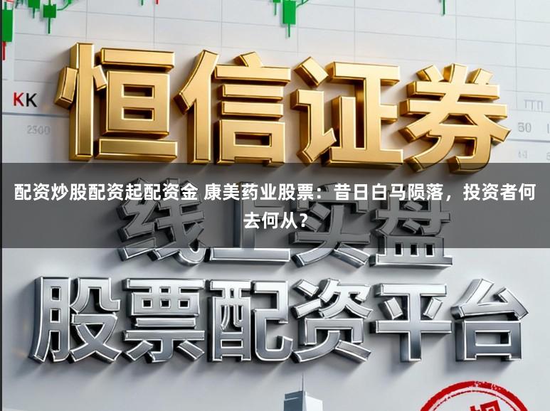 配资炒股配资起配资金 康美药业股票：昔日白马陨落，投资者何去何从？